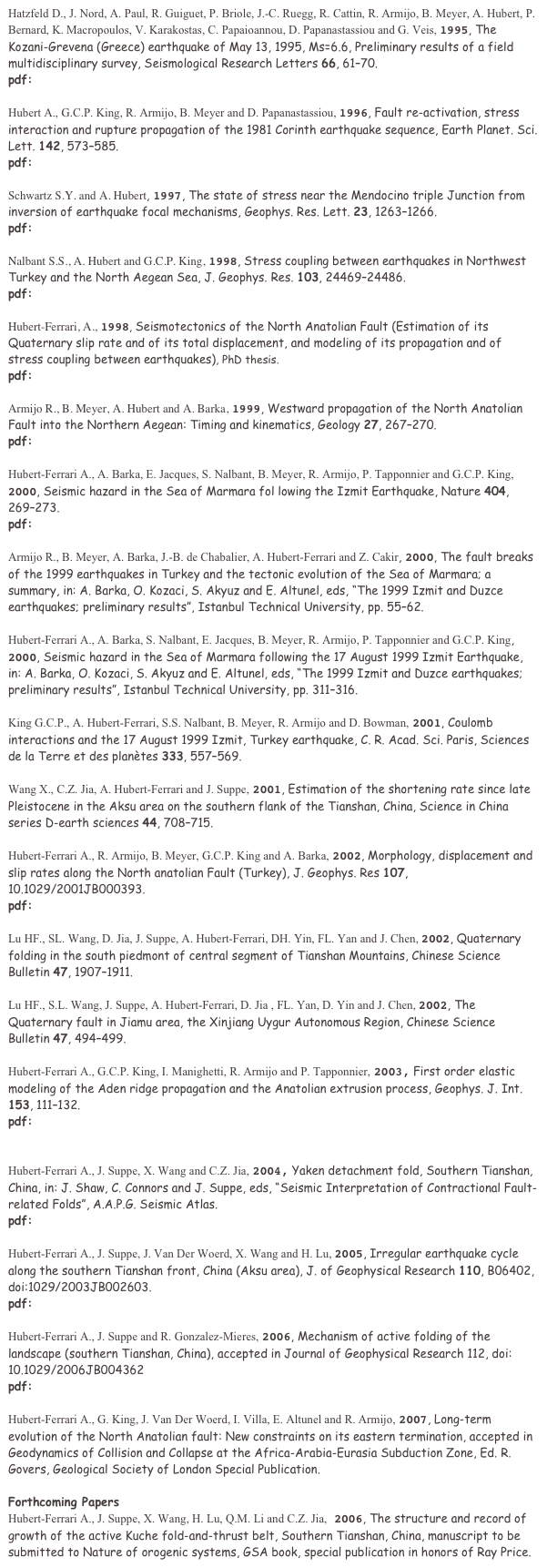 Hatzfeld D., J. Nord, A. Paul, R. Guiguet, P. Briole, J.-C. Ruegg, R. Cattin, R. Armijo, B. Meyer, A. Hubert, P. Bernard, K. Macropoulos, V. Karakostas, C. Papaioannou, D. Papanastassiou and G. Veis, 1995, The Kozani-Grevena (Greece) earthquake of May 13, 1995, Ms=6.6, Preliminary results of a field multidisciplinary survey, Seismological Research Letters 66, 61���70. 
pdf: Seism_95Kozani.pdf

Hubert A., G.C.P. King, R. Armijo, B. Meyer and D. Papanastassiou, 1996, Fault re-activation, stress interaction and rupture propagation of the 1981 Corinth earthquake sequence, Earth Planet. Sci. Lett. 142, 573���585. 
pdf: EPSL_95Corinth.pdf   ErratumEPSLPAPER95.pdf

Schwartz S.Y. and A. Hubert, 1997, The state of stress near the Mendocino triple Junction from inversion of earthquake focal mechanisms, Geophys. Res. Lett. 23, 1263���1266.  
pdf: GRL_97Mendocino.pdf

Nalbant S.S., A. Hubert and G.C.P. King, 1998, Stress coupling between earthquakes in Northwest Turkey and the North Aegean Sea, J. Geophys. Res. 103, 24469���24486. pdf:JGR_98AegeanCoulomb.pdf

Hubert-Ferrari, A., 1998, Seismotectonics of the North Anatolian Fault (Estimation of its Quaternary slip rate and of its total displacement, and modeling of its propagation and of stress coupling between earthquakes), PhD thesis.
pdf:these_HubertFerrari.pdf 

Armijo R., B. Meyer, A. Hubert and A. Barka, 1999, Westward propagation of the North Anatolian Fault into the Northern Aegean: Timing and kinematics, Geology 27, 267���270. 
pdf: Geology99_Dardanelles.pdf

Hubert-Ferrari A., A. Barka, E. Jacques, S. Nalbant, B. Meyer, R. Armijo, P. Tapponnier and G.C.P. King, 2000, Seismic hazard in the Sea of Marmara fol lowing the Izmit Earthquake, Nature 404, 269���273. 
pdf: Nature00_CoulombIzmit.pdf    supplementinformation.doc

Armijo R., B. Meyer, A. Barka, J.-B. de Chabalier, A. Hubert-Ferrari and Z. Cakir, 2000, The fault breaks of the 1999 earthquakes in Turkey and the tectonic evolution of the Sea of Marmara; a summary, in: A. Barka, O. Kozaci, S. Akyuz and E. Altunel, eds, ���The 1999 Izmit and Duzce earthquakes; preliminary results���, Istanbul Technical University, pp. 55���62. 

Hubert-Ferrari A., A. Barka, S. Nalbant, E. Jacques, B. Meyer, R. Armijo, P. Tapponnier and G.C.P. King, 2000, Seismic hazard in the Sea of Marmara following the 17 August 1999 Izmit Earthquake, in: A. Barka, O. Kozaci, S. Akyuz and E. Altunel, eds, ���The 1999 Izmit and Duzce earthquakes; preliminary results���, Istanbul Technical University, pp. 311���316. 

King G.C.P., A. Hubert-Ferrari, S.S. Nalbant, B. Meyer, R. Armijo and D. Bowman, 2001, Coulomb interactions and the 17 August 1999 Izmit, Turkey earthquake, C. R. Acad. Sci. Paris, Sciences de la Terre et des plan��tes 333, 557���569. 

Wang X., C.Z. Jia, A. Hubert-Ferrari and J. Suppe, 2001, Estimation of the shortening rate since late Pleistocene in the Aksu area on the southern flank of the Tianshan, China, Science in China series D-earth sciences 44, 708���715. 

Hubert-Ferrari A., R. Armijo, B. Meyer, G.C.P. King and A. Barka, 2002, Morphology, displacement and slip rates along the North anatolian Fault (Turkey), J. Geophys. Res 107, 10.1029/2001JB000393. 
pdf: JGR_02NAF.pdf

Lu HF., SL. Wang, D. Jia, J. Suppe, A. Hubert-Ferrari, DH. Yin, FL. Yan and J. Chen, 2002, Quaternary folding in the south piedmont of central segment of Tianshan Mountains, Chinese Science Bulletin 47, 1907���1911. 

Lu HF., S.L. Wang, J. Suppe, A. Hubert-Ferrari, D. Jia , FL. Yan, D. Yin and J. Chen, 2002, The Quaternary fault in Jiamu area, the Xinjiang Uygur Autonomous Region, Chinese Science Bulletin 47, 494���499. 

Hubert-Ferrari A., G.C.P. King, I. Manighetti, R. Armijo and P. Tapponnier, 2003, First order elastic modeling of the Aden ridge propagation and the Anatolian extrusion process, Geophys. J. Int. 153, 111���132. 
pdf: GJI_03Propagationpaper.pdf


Hubert-Ferrari A., J. Suppe, X. Wang and C.Z. Jia, 2004, Yaken detachment fold, Southern Tianshan, China, in: J. Shaw, C. Connors and J. Suppe, eds, ���Seismic Interpretation of Contractional Fault-related Folds���, A.A.P.G. Seismic Atlas. 
pdf: Atlas04_Yakeng.pdf

Hubert-Ferrari A., J. Suppe, J. Van Der Woerd, X. Wang and H. Lu, 2005, Irregular earthquake cycle along the southern Tianshan front, China (Aksu area), J. of Geophysical Research 110, B06402, doi:1029/2003JB002603. 
pdf: JGR-05Aksu.pdf

Hubert-Ferrari A., J. Suppe and R. Gonzalez-Mieres, 2006, Mechanism of active folding of the landscape (southern Tianshan, China), accepted in Journal of Geophysical Research 112, doi: 10.1029/2006JB004362
pdf:JGR06_HubertFerrari.pdf

Hubert-Ferrari A., G. King, J. Van Der Woerd, I. Villa, E. Altunel and R. Armijo, 2007, Long-term evolution of the North Anatolian fault: New constraints on its eastern termination, accepted in Geodynamics of Collision and Collapse at the Africa-Arabia-Eurasia Subduction Zone, Ed. R. Govers, Geological Society of London Special Publication.

Forthcoming Papers 
Hubert-Ferrari A., J. Suppe, X. Wang, H. Lu, Q.M. Li and C.Z. Jia, 2006, The structure and record of growth of the active Kuche fold-and-thrust belt, Southern Tianshan, China, manuscript to be submitted to Nature of orogenic systems, GSA book, special publication in honors of Ray Price.