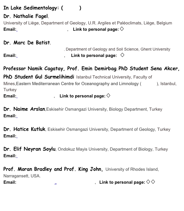 In Lake Sedimentology: (Details)
Dr. Nathalie Fagel, 
University of Li��ge, Department of Geology, U.R. Argiles et Pal��oclimats, Li��ge, Belgium
Email: Nathalie.Fagel@ulg.ac.be,    Link to personal page: ���

Dr. Marc De Batist, 
Renard Centre of Marine Geology, Department of Geology and Soil Science, Ghent University
Email: Marc.DeBatist@UGent.be,     Link to personal page:   ���

Professor Namik Cagatay, Prof. Emin Demirbag, PhD Student Sena Akcer, PhD Student Gul Surmelihimdi Istanbul Technical University, Faculty of Mines,Eastern Mediterranean Centre for Oceanography and Limnology (EMCOL), Istanbul, Turkey
Email: cagatay@itu.edu.tr,    Link to personal page: ���

Dr. Naime Arslan,Eskisehir Osmangazi University, Biology Department, Turkey
Email: narslan@ogu.edu.tr

Dr. Hatice Kutluk, Eskisehir Osmangazi University, Department of Geology, Turkey
Email: hkutluk@ogu.edu.tr

Dr. Elif Neyran Soylu, Ondokuz Mayis University, Department of Biology, Turkey
Email: enkutluk@omu.edu.tr

Prof. Moran Bradley and Prof. King John, University of Rhodes Island, Narragansett, USA. 
Email:moran@gso.uri.edu ,   jking@gso.uri.edu,   Link to personal page: ��� ���



